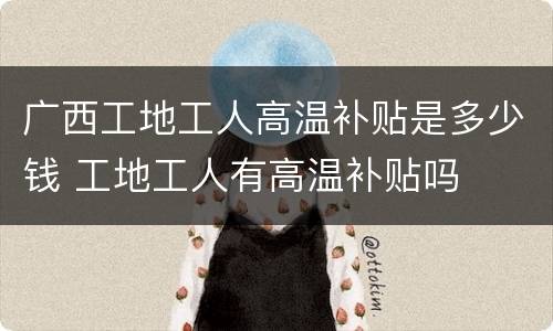 广西工地工人高温补贴是多少钱 工地工人有高温补贴吗