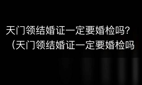 天门领结婚证一定要婚检吗？（天门领结婚证一定要婚检吗现在）