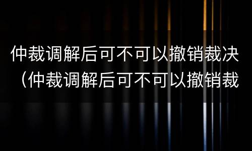 仲裁调解后可不可以撤销裁决（仲裁调解后可不可以撤销裁决呢）