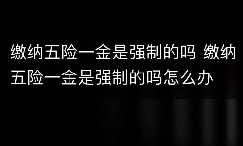 缴纳五险一金是强制的吗 缴纳五险一金是强制的吗怎么办