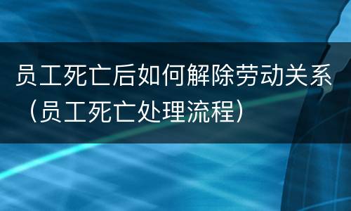 员工死亡后如何解除劳动关系（员工死亡处理流程）