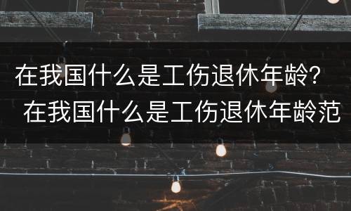在我国什么是工伤退休年龄？ 在我国什么是工伤退休年龄范围