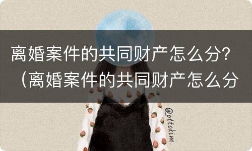 离婚案件的共同财产怎么分？（离婚案件的共同财产怎么分配）