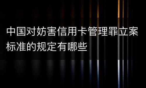 中国对妨害信用卡管理罪立案标准的规定有哪些