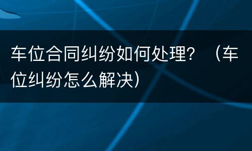 车位合同纠纷如何处理？（车位纠纷怎么解决）
