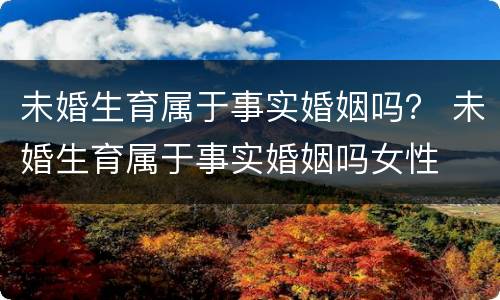 未婚生育属于事实婚姻吗？ 未婚生育属于事实婚姻吗女性