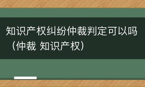 知识产权纠纷仲裁判定可以吗（仲裁 知识产权）