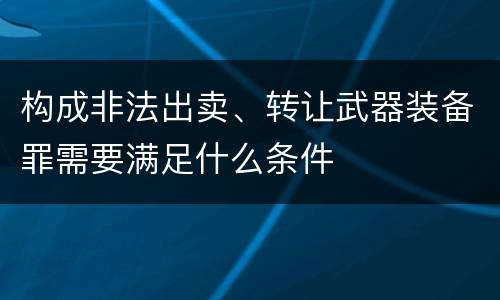 构成非法出卖、转让武器装备罪需要满足什么条件