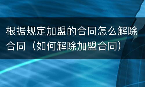 根据规定加盟的合同怎么解除合同（如何解除加盟合同）