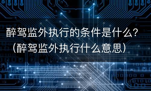 醉驾监外执行的条件是什么？（醉驾监外执行什么意思）