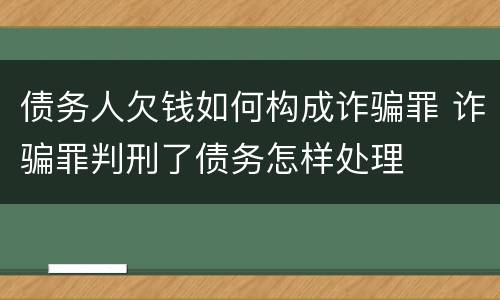 债务人欠钱如何构成诈骗罪 诈骗罪判刑了债务怎样处理