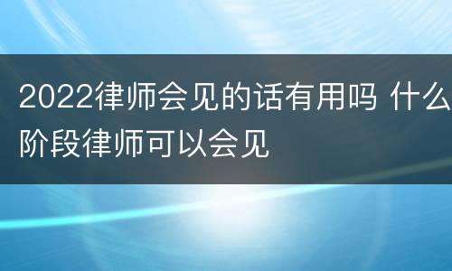 2022律师会见的话有用吗 什么阶段律师可以会见