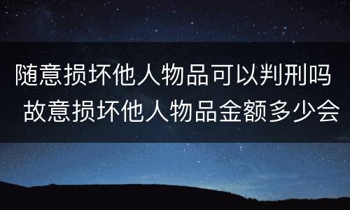 随意损坏他人物品可以判刑吗 故意损坏他人物品金额多少会被判刑