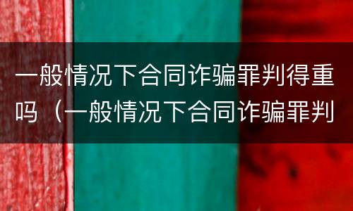 一般情况下合同诈骗罪判得重吗（一般情况下合同诈骗罪判得重吗为什么）