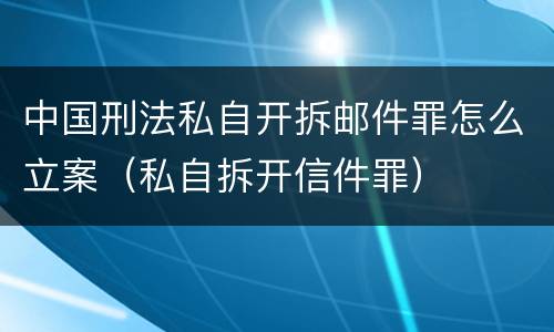 中国刑法私自开拆邮件罪怎么立案（私自拆开信件罪）