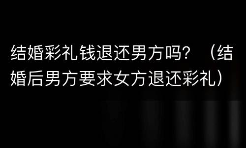 结婚彩礼钱退还男方吗？（结婚后男方要求女方退还彩礼）