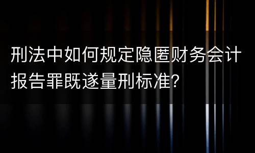刑法中如何规定隐匿财务会计报告罪既遂量刑标准？