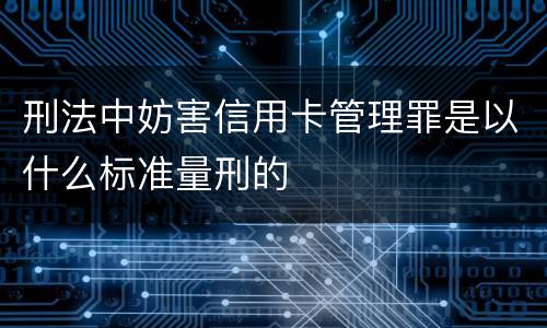 刑法中妨害信用卡管理罪是以什么标准量刑的