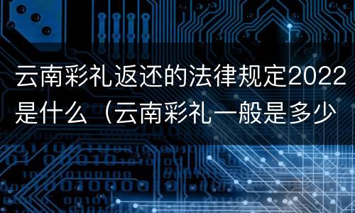 云南彩礼返还的法律规定2022是什么（云南彩礼一般是多少钱2021）