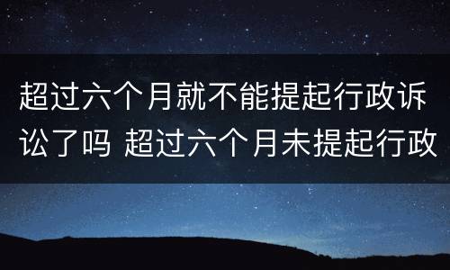 超过六个月就不能提起行政诉讼了吗 超过六个月未提起行政诉讼