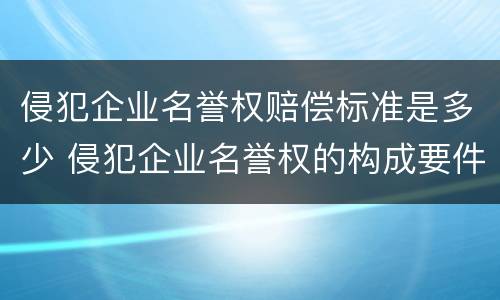 侵犯企业名誉权赔偿标准是多少 侵犯企业名誉权的构成要件