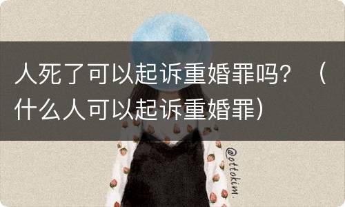 人死了可以起诉重婚罪吗？（什么人可以起诉重婚罪）