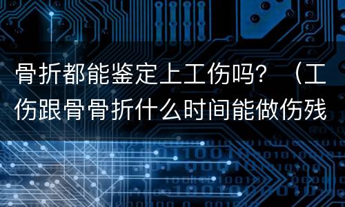 骨折都能鉴定上工伤吗？（工伤跟骨骨折什么时间能做伤残鉴定）