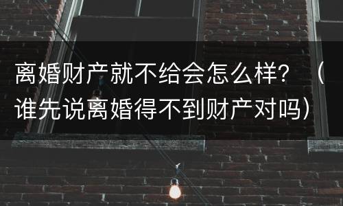 离婚财产就不给会怎么样？（谁先说离婚得不到财产对吗）