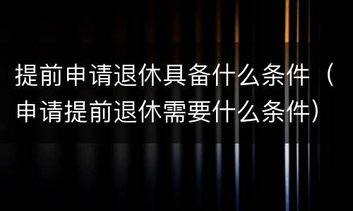 提前申请退休具备什么条件（申请提前退休需要什么条件）