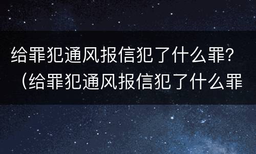 给罪犯通风报信犯了什么罪？（给罪犯通风报信犯了什么罪行）
