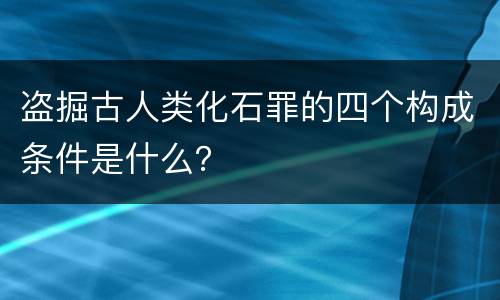 盗掘古人类化石罪的四个构成条件是什么？