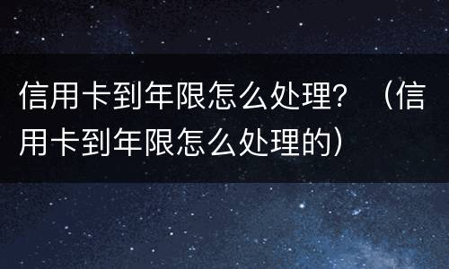 信用卡到年限怎么处理？（信用卡到年限怎么处理的）