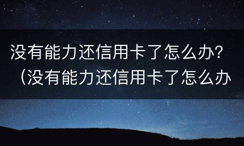 没有能力还信用卡了怎么办？（没有能力还信用卡了怎么办理）