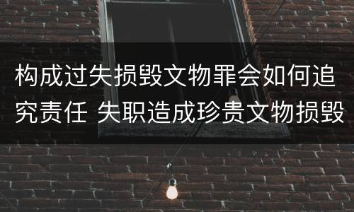 构成过失损毁文物罪会如何追究责任 失职造成珍贵文物损毁罪案例