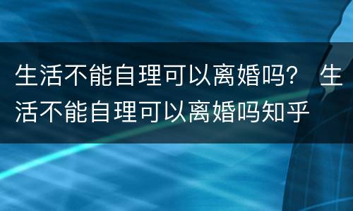 生活不能自理可以离婚吗？ 生活不能自理可以离婚吗知乎