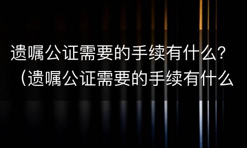 遗嘱公证需要的手续有什么？（遗嘱公证需要的手续有什么要求）