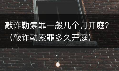 敲诈勒索罪一般几个月开庭？（敲诈勒索罪多久开庭）
