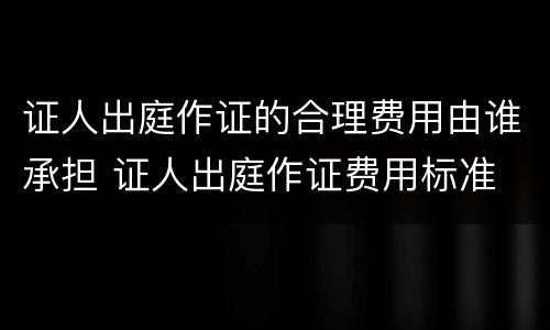 证人出庭作证的合理费用由谁承担 证人出庭作证费用标准