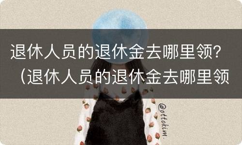 退休人员的退休金去哪里领？（退休人员的退休金去哪里领呢）