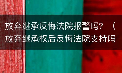 放弃继承反悔法院报警吗？（放弃继承权后反悔法院支持吗）