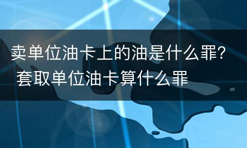卖单位油卡上的油是什么罪？ 套取单位油卡算什么罪