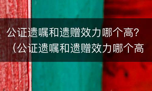 公证遗嘱和遗赠效力哪个高？（公证遗嘱和遗赠效力哪个高些）