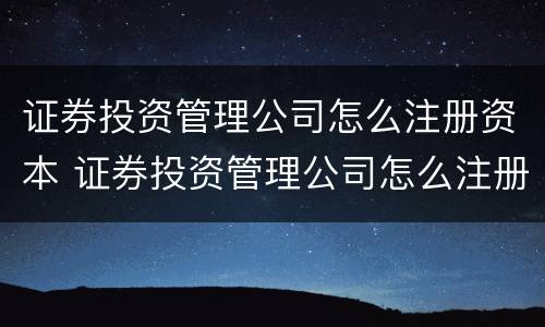 证券投资管理公司怎么注册资本 证券投资管理公司怎么注册资本的