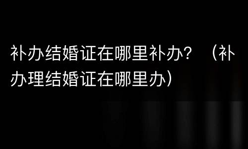 补办结婚证在哪里补办？（补办理结婚证在哪里办）