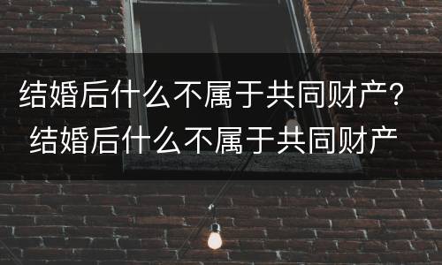 结婚后什么不属于共同财产？ 结婚后什么不属于共同财产