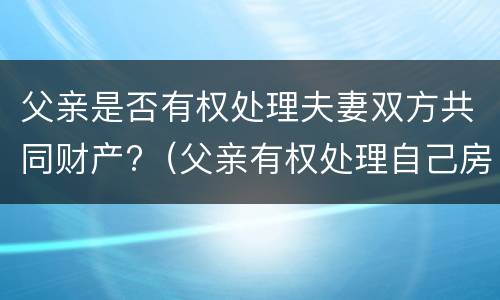 父亲是否有权处理夫妻双方共同财产?（父亲有权处理自己房产吗）