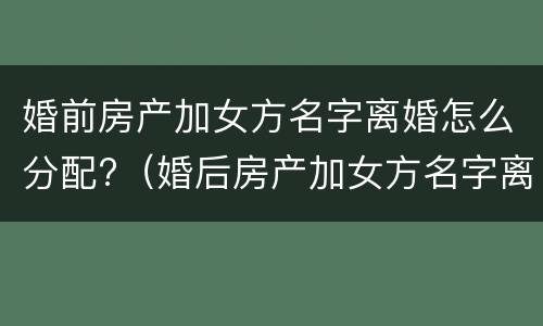 婚前房产加女方名字离婚怎么分配?（婚后房产加女方名字离婚了怎么办）