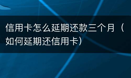 信用卡怎么延期还款三个月（如何延期还信用卡）