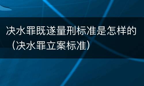决水罪既遂量刑标准是怎样的（决水罪立案标准）