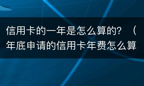 信用卡的一年是怎么算的？（年底申请的信用卡年费怎么算）
